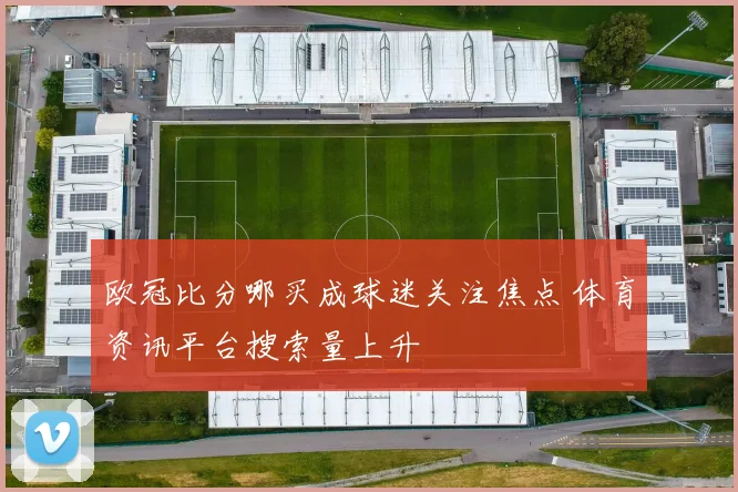 欧冠比分哪买成球迷关注焦点 体育资讯平台搜索量上升