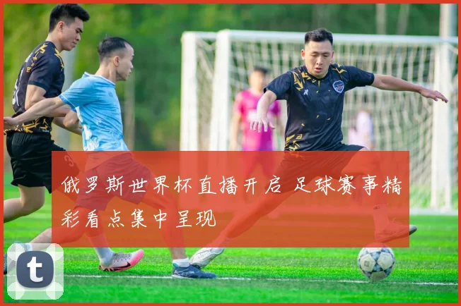俄罗斯世界杯直播开启 足球赛事精彩看点集中呈现