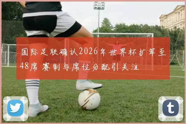 国际足联确认2026年世界杯扩军至48席 赛制与席位分配引关注