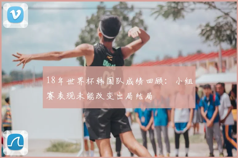 18年世界杯韩国队成绩回顾:小组赛表现未能改变出局结局