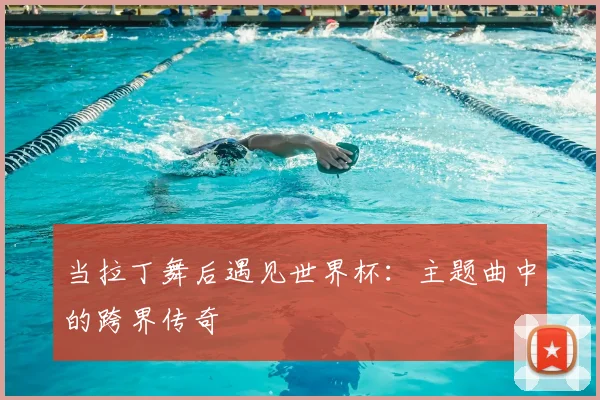 当拉丁舞后遇见世界杯:主题曲中的跨界传奇