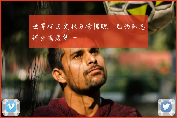 世界杯历史积分榜揭晓:巴西队总得分高居第一