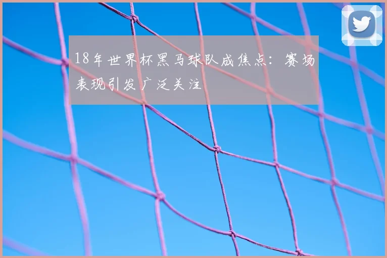 18年世界杯黑马球队成焦点:赛场表现引发广泛关注