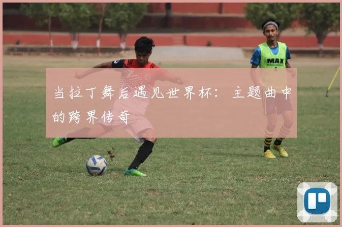 当拉丁舞后遇见世界杯:主题曲中的跨界传奇