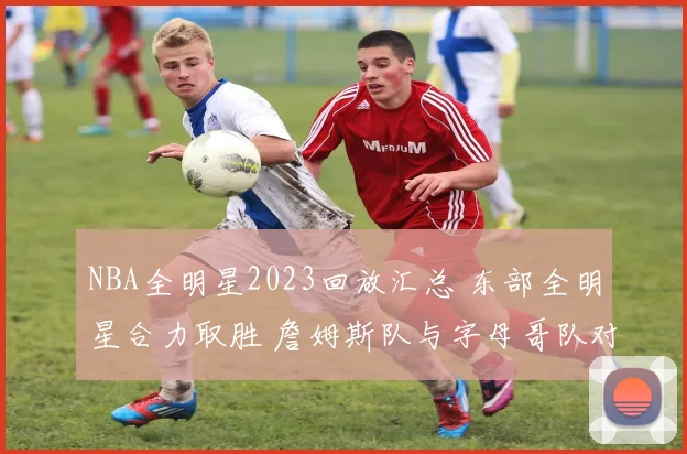 NBA全明星2023回放汇总 东部全明星合力取胜 詹姆斯队与字母哥队对决看点十足