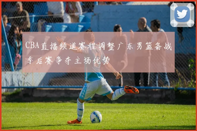 CBA直播频道赛程调整广东男篮备战季后赛争夺主场优势