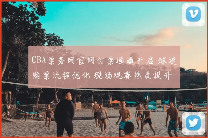 CBA票务网官网订票通道开启 球迷购票流程优化 现场观赛热度提升