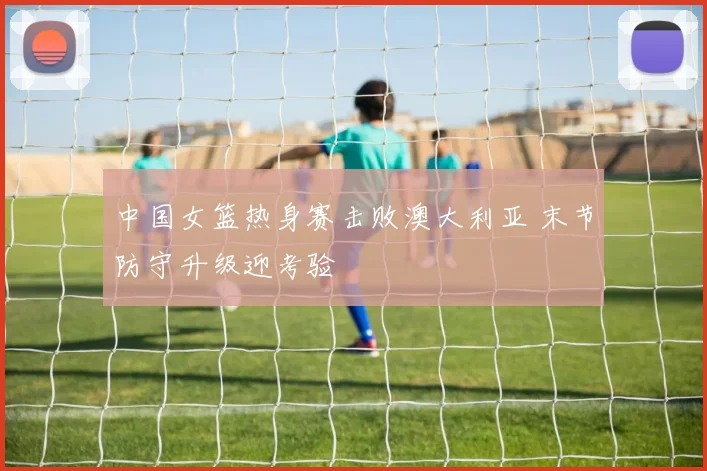 中国女篮热身赛击败澳大利亚 末节防守升级迎考验