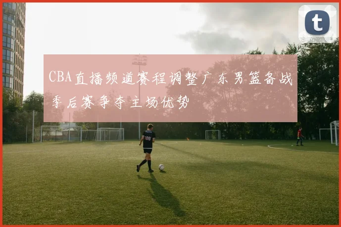 CBA直播频道赛程调整广东男篮备战季后赛争夺主场优势