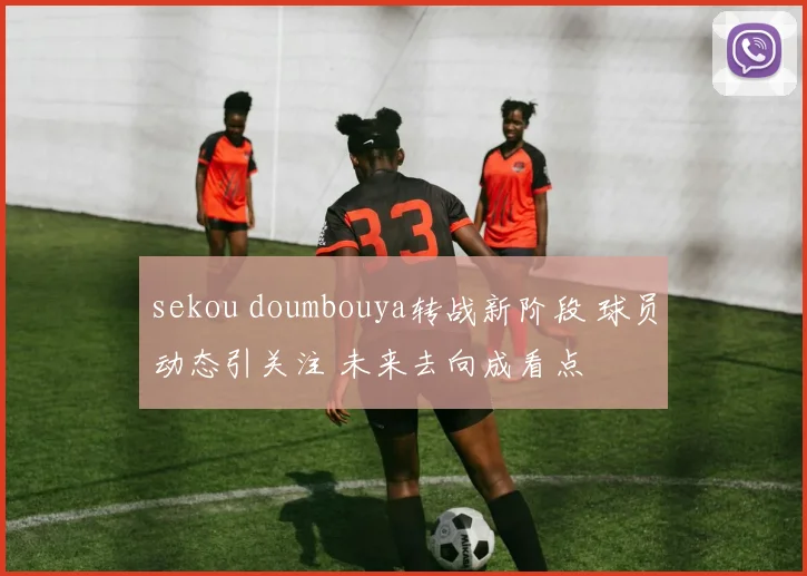 sekou doumbouya转战新阶段 球员动态引关注 未来去向成看点