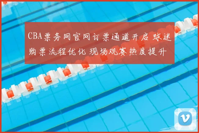 CBA票务网官网订票通道开启 球迷购票流程优化 现场观赛热度提升