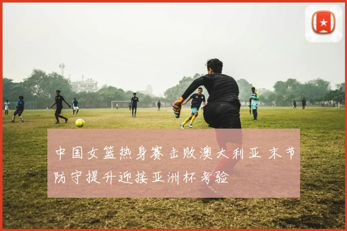 中国女篮热身赛击败澳大利亚 末节防守提升迎接亚洲杯考验