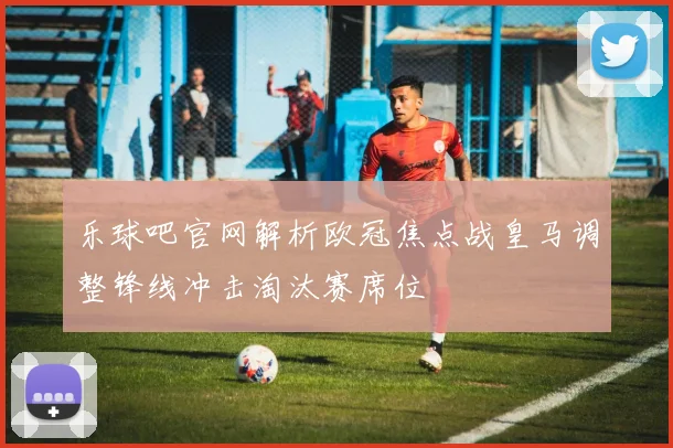 乐球吧官网解析欧冠焦点战皇马调整锋线冲击淘汰赛席位