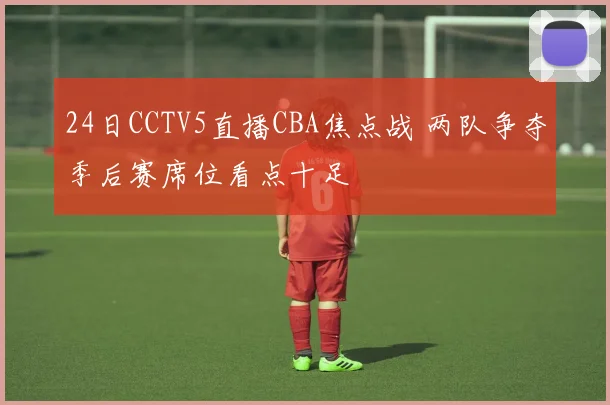 24日CCTV5直播CBA焦点战 两队争夺季后赛席位看点十足