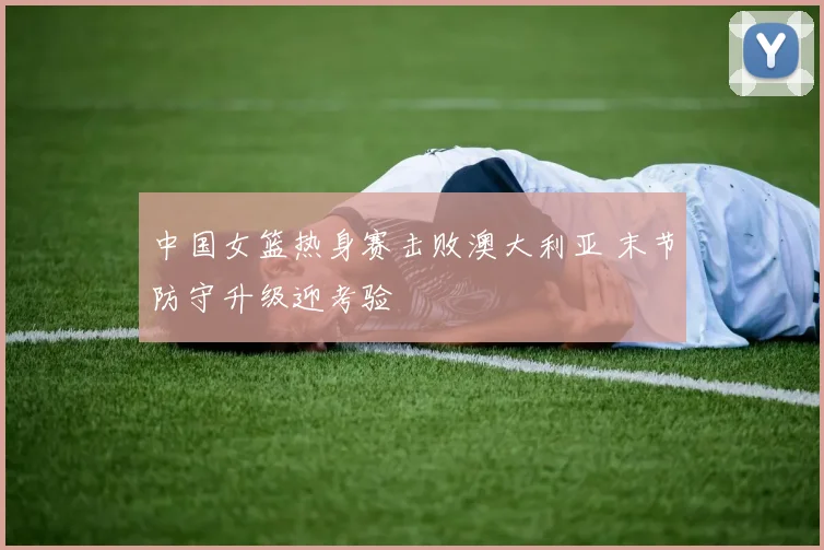 中国女篮热身赛击败澳大利亚 末节防守升级迎考验