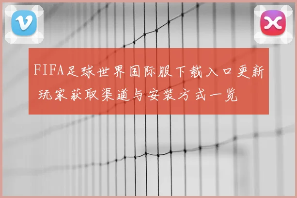 FIFA足球世界国际服下载入口更新 玩家获取渠道与安装方式一览