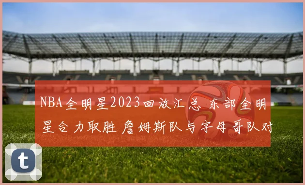 NBA全明星2023回放汇总 东部全明星合力取胜 詹姆斯队与字母哥队对决看点十足