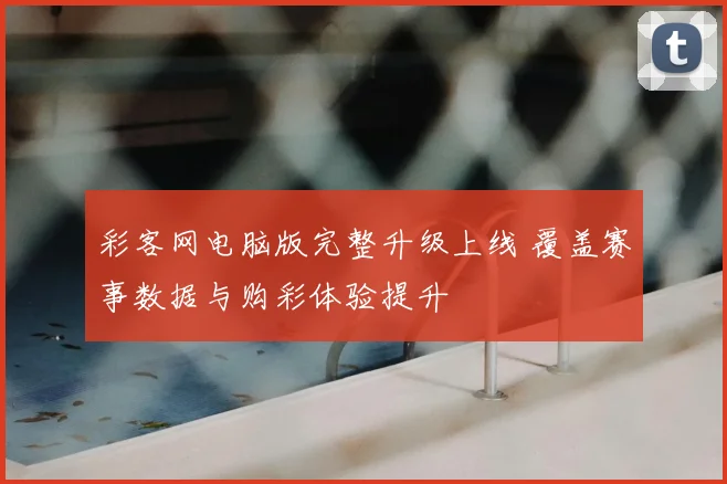 彩客网电脑版完整升级上线 覆盖赛事数据与购彩体验提升