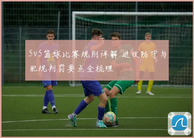 5v5篮球比赛规则详解 进攻防守与犯规判罚要点全梳理