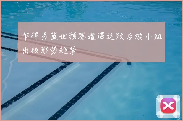 乍得男篮世预赛遭遇连败后续小组出线形势趋紧